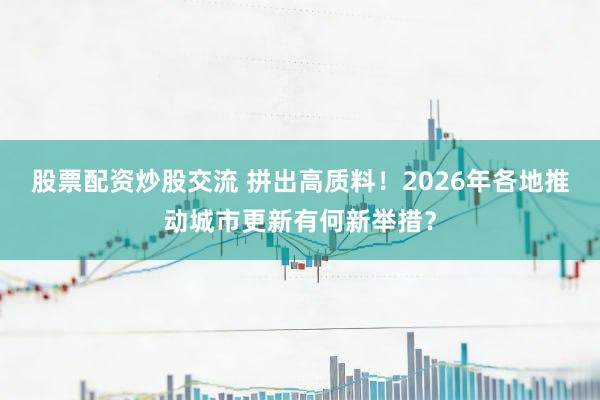 股票配资炒股交流 拼出高质料！2026年各地推动城市更新有何新举措？