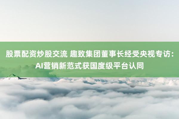股票配资炒股交流 趣致集团董事长经受央视专访：AI营销新范式获国度级平台认同
