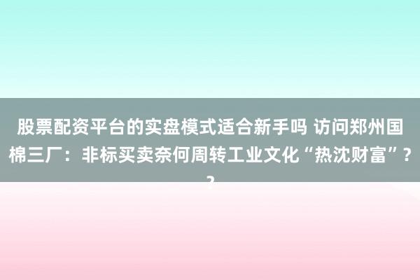 股票配资平台的实盘模式适合新手吗 访问郑州国棉三厂：非标买卖奈何周转工业文化“热沈财富”？