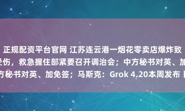 正规配资平台官网 江苏连云港一烟花零卖店爆炸致8东谈主受难2东谈主受伤，救急握住部紧要召开调治会；中方秘书对英、加免签；马斯克：Grok 4.20本周发布丨每经早参