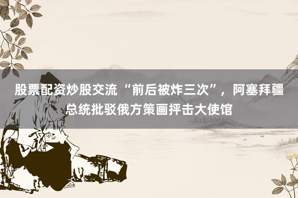 股票配资炒股交流 “前后被炸三次”，阿塞拜疆总统批驳俄方策画抨击大使馆