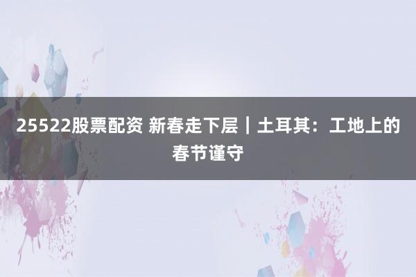 25522股票配资 新春走下层｜土耳其：工地上的春节谨守