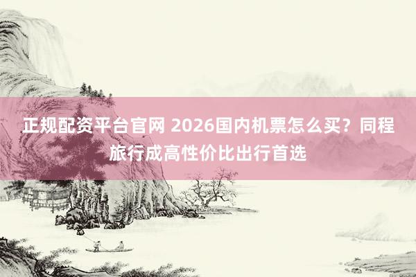 正规配资平台官网 2026国内机票怎么买？同程旅行成高性价比出行首选