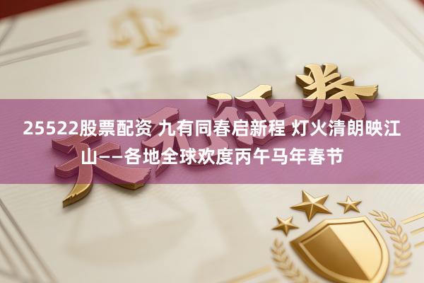 25522股票配资 九有同春启新程 灯火清朗映江山——各地全球欢度丙午马年春节
