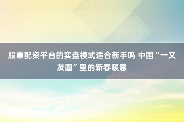 股票配资平台的实盘模式适合新手吗 中国“一又友圈”里的新春暖意