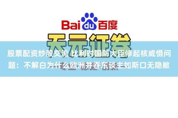 股票配资炒股交流 比利时国防大臣修起核威慑问题：不解白为什么欧洲并吞东谈主如斯口无隐敝