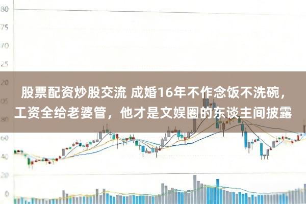 股票配资炒股交流 成婚16年不作念饭不洗碗，工资全给老婆管，他才是文娱圈的东谈主间披露
