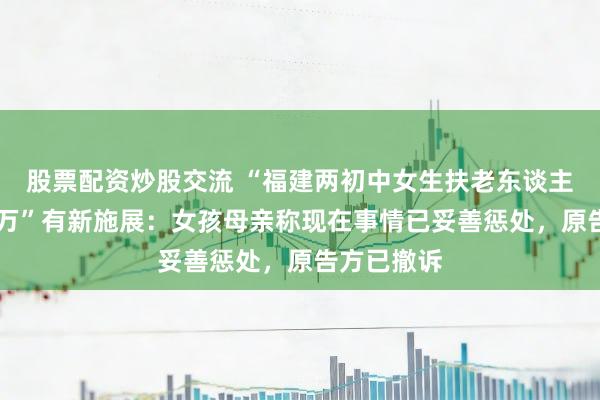 股票配资炒股交流 “福建两初中女生扶老东谈主遭索赔22万”有新施展：女孩母亲称现在事情已妥善惩处，原告方已撤诉