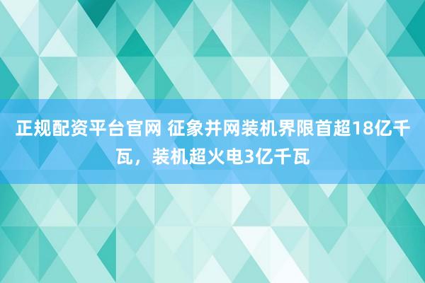 正规配资平台官网 征象并网装机界限首超18亿千瓦，装机超火电3亿千瓦