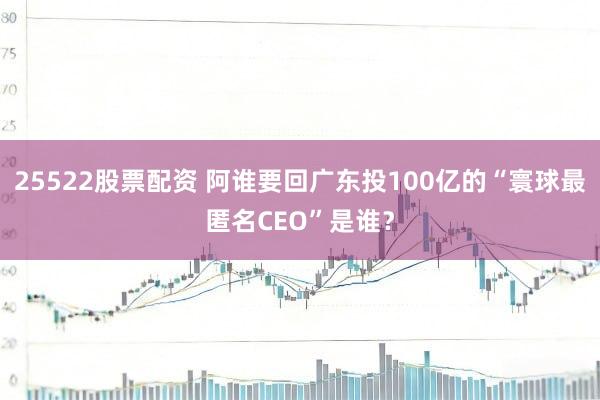 25522股票配资 阿谁要回广东投100亿的“寰球最匿名CEO”是谁？