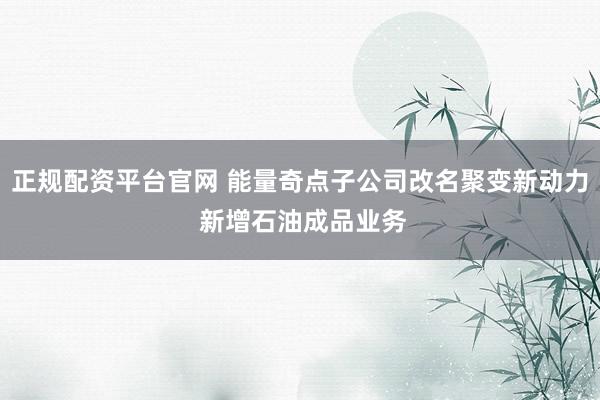正规配资平台官网 能量奇点子公司改名聚变新动力 新增石油成品业务